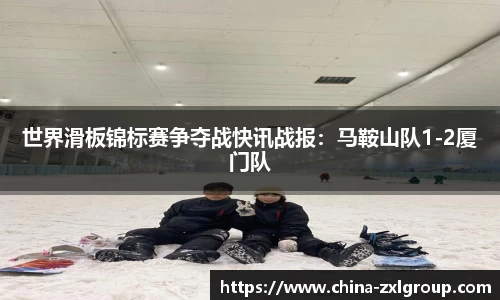 世界滑板锦标赛争夺战快讯战报：马鞍山队1-2厦门队